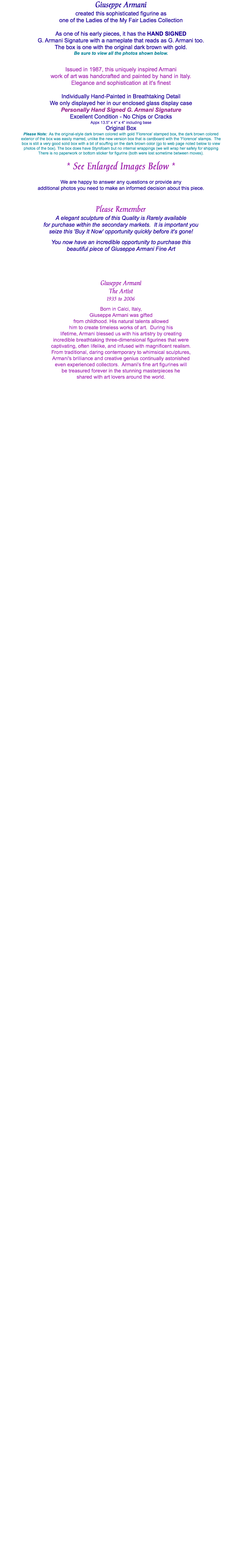 Giuseppe Armani created this sophisticated figurine as one of the Ladies of the My Fair Ladies Collection As one of his early pieces, it has the HAND SIGNED G. Armani Signature with a nameplate that reads as G. Armani too. The box is one with the original dark brown with gold. Be sure to view all the photos shown below. Issued in 1987, this uniquely inspired Armani work of art was handcrafted and painted by hand in Italy. Elegance and sophistication at it's finest Individually Hand-Painted in Breathtaking Detail We only displayed her in our enclosed glass display case Personally Hand Signed G. Armani Signature Excellent Condition - No Chips or Cracks Appx 13.5" x 4" x 4" including base Original Box Please Note: As the original-style dark brown colored with gold 'Florence' stamped box, the dark brown colored exterior of the box was easily marred, unlike the new version box that is cardboard with the 'Florence' stamps. The box is still a very good solid box with a bit of scuffing on the dark brown color (go to web page noted below to view photos of the box). The box does have Styrofoam but no internal wrappings (we will wrap her safely for shipping There is no paperwork or bottom sticker for figurine (both were lost sometime between moves). * See Enlarged Images Below * We are happy to answer any questions or provide any additional photos you need to make an informed decision about this piece. Please Remember A elegant sculpture of this Quality is Rarely available for purchase within the secondary markets. It is important you seize this 'Buy It Now' opportunity quickly before it's gone! You now have an incredible opportunity to purchase this beautiful piece of Giuseppe Armani Fine Art Giuseppe Armani The Artist 1935 to 2006 Born in Calci, Italy, Giuseppe Armani was gifted from childhood. His natural talents allowed him to create timeless works of art. During his lifetime, Armani blessed us with his artistry by creating incredible breathtaking three-dimensional figurines that were captivating, often lifelike, and infused with magnificent realism. From traditional, daring contemporary to whimsical sculptures, Armani's brilliance and creative genius continually astonished even experienced collectors. Armani’s fine art figurines will be treasured forever in the stunning masterpieces he shared with art lovers around the world. 