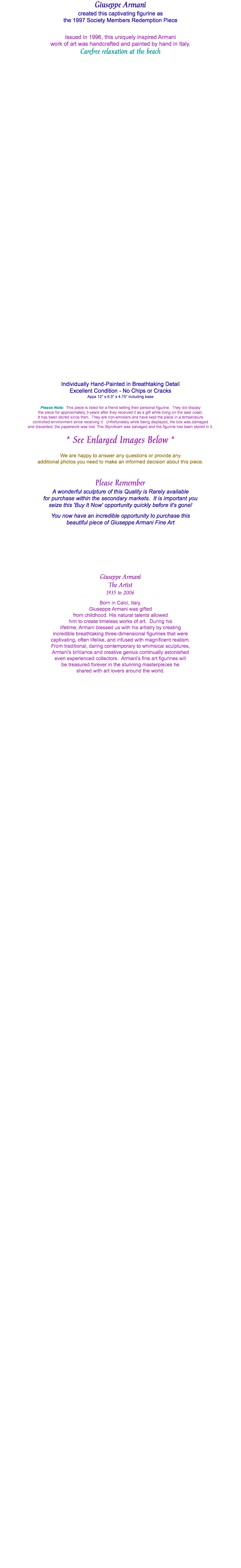 Giuseppe Armani created this captivating figurine as the 1997 Society Members Redemption Piece Issued in 1996, this uniquely inspired Armani work of art was handcrafted and painted by hand in Italy. Carefree relaxation at the beach Individually Hand-Painted in Breathtaking Detail Excellent Condition - No Chips or Cracks Appx 12" x 6.5" x 4.75" including base Please Note: This piece is listed for a friend selling their personal figurine. They did display the piece for approximately 3-years after they received it as a gift while living on the east coast. It has been stored since then. They are non-smokers and have kept the piece in a temperature controlled environment since receiving it. Unfortunately while being displayed, the box was damaged and discarded; the paperwork was lost. The Styrofoam was salvaged and the figurine has been stored in it. * See Enlarged Images Below * We are happy to answer any questions or provide any additional photos you need to make an informed decision about this piece. Please Remember A wonderful sculpture of this Quality is Rarely available for purchase within the secondary markets. It is important you seize this 'Buy It Now' opportunity quickly before it's gone! You now have an incredible opportunity to purchase this beautiful piece of Giuseppe Armani Fine Art Giuseppe Armani The Artist 1935 to 2006 Born in Calci, Italy, Giuseppe Armani was gifted from childhood. His natural talents allowed him to create timeless works of art. During his lifetime, Armani blessed us with his artistry by creating incredible breathtaking three-dimensional figurines that were captivating, often lifelike, and infused with magnificent realism. From traditional, daring contemporary to whimsical sculptures, Armani's brilliance and creative genius continually astonished even experienced collectors. Armani’s fine art figurines will be treasured forever in the stunning masterpieces he shared with art lovers around the world. 