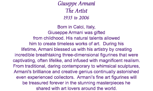 Giuseppe Armani The Artist 1935 to 2006 Born in Calci, Italy, Giuseppe Armani was gifted from childhood. His natural talents allowed him to create timeless works of art. During his lifetime, Armani blessed us with his artistry by creating incredible breathtaking three-dimensional figurines that were captivating, often lifelike, and infused with magnificent realism. From traditional, daring contemporary to whimsical sculptures, Armani's brilliance and creative genius continually astonished even experienced collectors. Armani’s fine art figurines will be treasured forever in the stunning masterpieces he shared with art lovers around the world. 