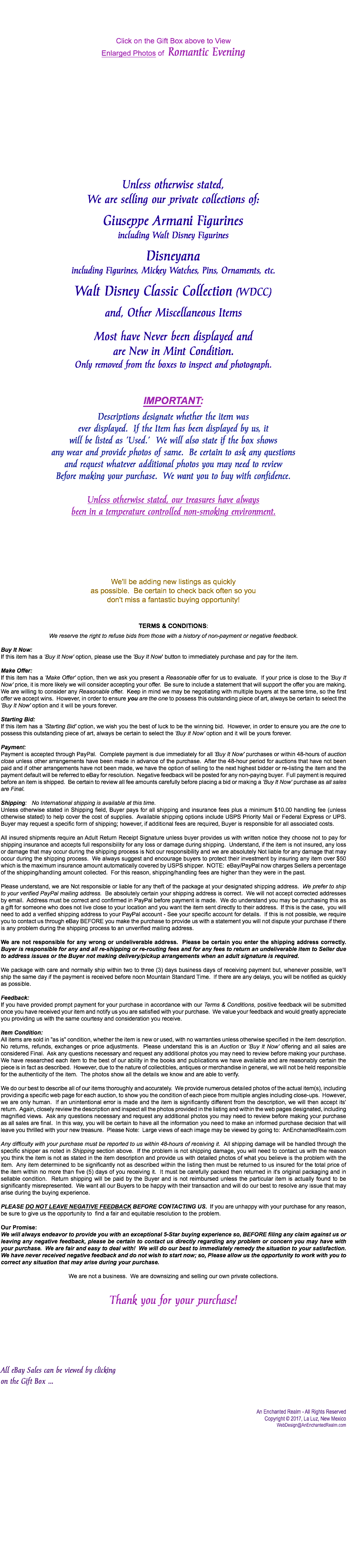  Click on the Gift Box above to View Enlarged Photos of Romantic Evening Unless otherwise stated, We are selling our private collections of: Giuseppe Armani Figurines including Walt Disney Figurines Disneyana including Figurines, Mickey Watches, Pins, Ornaments, etc. Walt Disney Classic Collection (WDCC) and, Other Miscellaneous Items Most have Never been displayed and are New in Mint Condition. Only removed from the boxes to inspect and photograph. IMPORTANT: Descriptions designate whether the item was ever displayed. If the Item has been displayed by us, it will be listed as 'Used.' We will also state if the box shows any wear and provide photos of same. Be certain to ask any questions and request whatever additional photos you may need to review Before making your purchase. We want you to buy with confidence. Unless otherwise stated, our treasures have always been in a temperature controlled non-smoking environment. We'll be adding new listings as quickly as possible. Be certain to check back often so you don't miss a fantastic buying opportunity! Terms & Conditions: We reserve the right to refuse bids from those with a history of non-payment or negative feedback. Buy It Now: If this item has a 'Buy It Now' option, please use the 'Buy It Now' button to immediately purchase and pay for the item. Make Offer: If this item has a 'Make Offer' option, then we ask you present a Reasonable offer for us to evaluate. If your price is close to the 'Buy It Now' price, it is more likely we will consider accepting your offer. Be sure to include a statement that will support the offer you are making. We are willing to consider any Reasonable offer. Keep in mind we may be negotiating with multiple buyers at the same time, so the first offer we accept wins. However, in order to ensure you are the one to possess this outstanding piece of art, always be certain to select the 'Buy It Now' option and it will be yours forever. Starting Bid: If this item has a 'Starting Bid' option, we wish you the best of luck to be the winning bid. However, in order to ensure you are the one to possess this outstanding piece of art, always be certain to select the 'Buy It Now' option and it will be yours forever. Payment: Payment is accepted through PayPal. Complete payment is due immediately for all 'Buy It Now' purchases or within 48-hours of auction close unless other arrangements have been made in advance of the purchase. After the 48-hour period for auctions that have not been paid and if other arrangements have not been made, we have the option of selling to the next highest bidder or re-listing the item and the payment default will be referred to eBay for resolution. Negative feedback will be posted for any non-paying buyer. Full payment is required before an item is shipped. Be certain to review all fee amounts carefully before placing a bid or making a 'Buy It Now' purchase as all sales are Final. Shipping: No International shipping is available at this time. Unless otherwise stated in Shipping field, Buyer pays for all shipping and insurance fees plus a minimum $10.00 handling fee (unless otherwise stated) to help cover the cost of supplies. Available shipping options include USPS Priority Mail or Federal Express or UPS. Buyer may request a specific form of shipping; however, if additional fees are required, Buyer is responsible for all associated costs. All insured shipments require an Adult Return Receipt Signature unless buyer provides us with written notice they choose not to pay for shipping insurance and accepts full responsibility for any loss or damage during shipping. Understand, if the item is not insured, any loss or damage that may occur during the shipping process is Not our responsibility and we are absolutely Not liable for any damage that may occur during the shipping process. We always suggest and encourage buyers to protect their investment by insuring any item over $50 which is the maximum insurance amount automatically covered by USPS shipper. NOTE: eBay/PayPal now charges Sellers a percentage of the shipping/handling amount collected. For this reason, shipping/handling fees are higher than they were in the past. Please understand, we are Not responsible or liable for any theft of the package at your designated shipping address. We prefer to ship to your verified PayPal mailing address. Be absolutely certain your shipping address is correct. We will not accept corrected addresses by email. Address must be correct and confirmed in PayPal before payment is made. We do understand you may be purchasing this as a gift for someone who does not live close to your location and you want the item sent directly to their address. If this is the case, you will need to add a verified shipping address to your PayPal account - See your specific account for details. If this is not possible, we require you to contact us through eBay BEFORE you make the purchase to provide us with a statement you will not dispute your purchase if there is any problem during the shipping process to an unverified mailing address. We are not responsible for any wrong or undeliverable address. Please be certain you enter the shipping address correctly. Buyer is responsible for any and all re-shipping or re-routing fees and for any fees to return an undeliverable item to Seller due to address issues or the Buyer not making delivery/pickup arrangements when an adult signature is required. We package with care and normally ship within two to three (3) days business days of receiving payment but, whenever possible, we'll ship the same day if the payment is received before noon Mountain Standard Time. If there are any delays, you will be notified as quickly as possible. Feedback: If you have provided prompt payment for your purchase in accordance with our Terms & Conditions, positive feedback will be submitted once you have received your item and notify us you are satisfied with your purchase. We value your feedback and would greatly appreciate you providing us with the same courtesy and consideration you receive. Item Condition: All items are sold in "as is" condition, whether the item is new or used, with no warranties unless otherwise specified in the item description. No returns, refunds, exchanges or price adjustments. Please understand this is an Auction or 'Buy It Now' offering and all sales are considered Final. Ask any questions necessary and request any additional photos you may need to review before making your purchase. We have researched each item to the best of our ability in the books and publications we have available and are reasonably certain the piece is in fact as described. However, due to the nature of collectibles, antiques or merchandise in general, we will not be held responsible for the authenticity of the item. The photos show all the details we know and are able to verify. We do our best to describe all of our items thoroughly and accurately. We provide numerous detailed photos of the actual item(s), including providing a specific web page for each auction, to show you the condition of each piece from multiple angles including close-ups. However, we are only human. If an unintentional error is made and the item is significantly different from the description, we will then accept its' return. Again, closely review the description and inspect all the photos provided in the listing and within the web pages designated, including magnified views. Ask any questions necessary and request any additional photos you may need to review before making your purchase as all sales are final. In this way, you will be certain to have all the information you need to make an informed purchase decision that will leave you thrilled with your new treasure. Please Note: Large views of each image may be viewed by going to: AnEnchantedRealm.com Any difficulty with your purchase must be reported to us within 48-hours of receiving it. All shipping damage will be handled through the specific shipper as noted in Shipping section above. If the problem is not shipping damage, you will need to contact us with the reason you think the item is not as stated in the item description and provide us with detailed photos of what you believe is the problem with the item. Any item determined to be significantly not as described within the listing then must be returned to us insured for the total price of the item within no more than five (5) days of you receiving it. It must be carefully packed then returned in it's original packaging and in sellable condition. Return shipping will be paid by the Buyer and is not reimbursed unless the particular item is actually found to be significantly misrepresented. We want all our Buyers to be happy with their transaction and will do our best to resolve any issue that may arise during the buying experience. Please do not leave Negative Feedback before contacting us. If you are unhappy with your purchase for any reason, be sure to give us the opportunity to find a fair and equitable resolution to the problem. Our Promise: We will always endeavor to provide you with an exceptional 5-Star buying experience so, BEFORE filing any claim against us or leaving any negative feedback, please be certain to contact us directly regarding any problem or concern you may have with your purchase. We are fair and easy to deal with! We will do our best to immediately remedy the situation to your satisfaction. We have never received negative feedback and do not wish to start now; so, Please allow us the opportunity to work with you to correct any situation that may arise during your purchase. We are not a business. We are downsizing and selling our own private collections. Thank you for your purchase! All eBay Sales can be viewed by clicking on the Gift Box ... An Enchanted Realm - All Rights Reserved Copyright © 2017, La Luz, New Mexico WebDesign@AnEnchantedRealm.com 