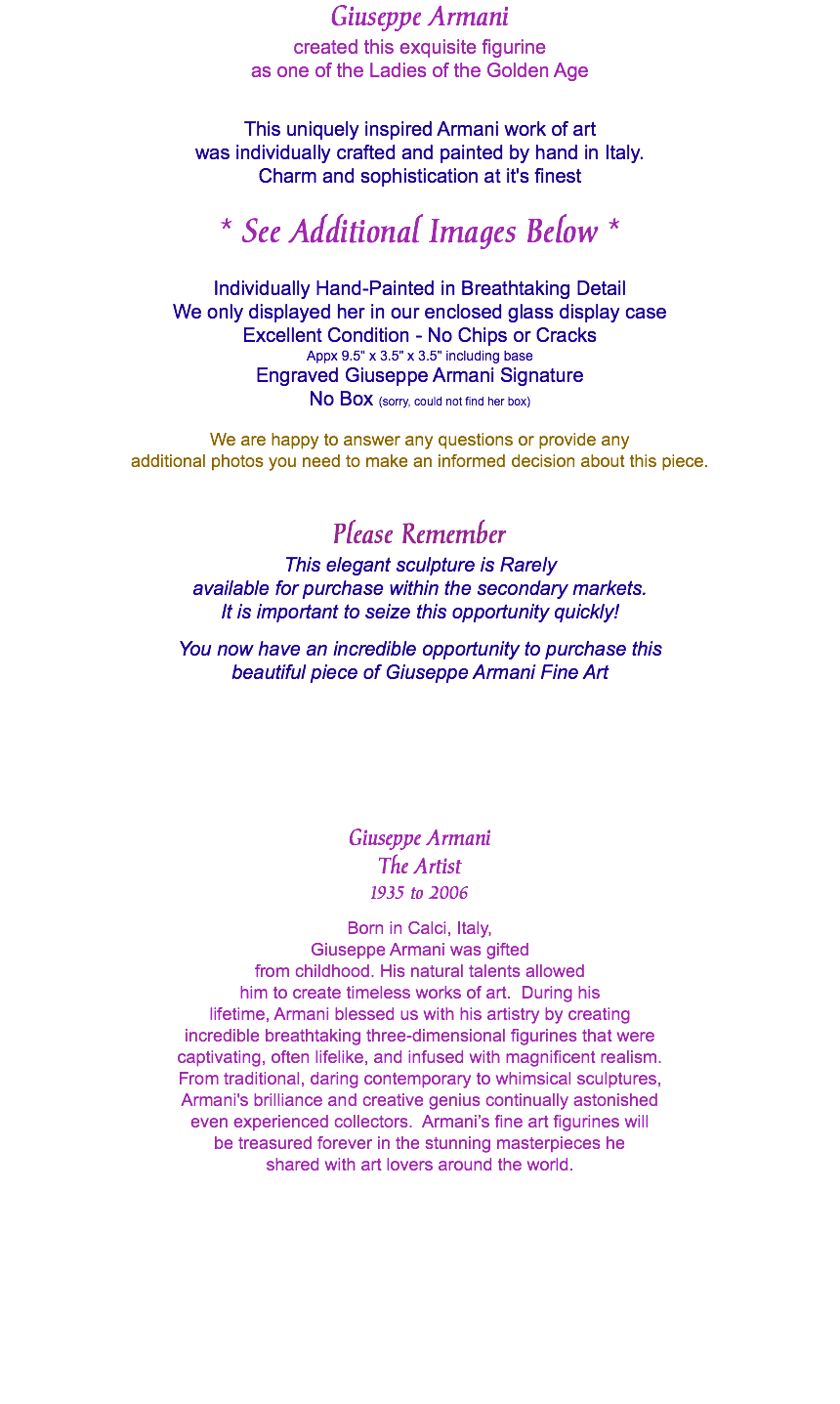 Giuseppe Armani created this exquisite figurine as one of the Ladies of the Golden Age This uniquely inspired Armani work of art was individually crafted and painted by hand in Italy. Charm and sophistication at it's finest * See Additional Images Below * Individually Hand-Painted in Breathtaking Detail We only displayed her in our enclosed glass display case Excellent Condition - No Chips or Cracks Appx 9.5" x 3.5" x 3.5" including base Engraved Giuseppe Armani Signature No Box (sorry, could not find her box) We are happy to answer any questions or provide any additional photos you need to make an informed decision about this piece. Please Remember This elegant sculpture is Rarely available for purchase within the secondary markets. It is important to seize this opportunity quickly! You now have an incredible opportunity to purchase this beautiful piece of Giuseppe Armani Fine Art Giuseppe Armani The Artist 1935 to 2006 Born in Calci, Italy, Giuseppe Armani was gifted from childhood. His natural talents allowed him to create timeless works of art. During his lifetime, Armani blessed us with his artistry by creating incredible breathtaking three-dimensional figurines that were captivating, often lifelike, and infused with magnificent realism. From traditional, daring contemporary to whimsical sculptures, Armani's brilliance and creative genius continually astonished even experienced collectors. Armani’s fine art figurines will be treasured forever in the stunning masterpieces he shared with art lovers around the world. 