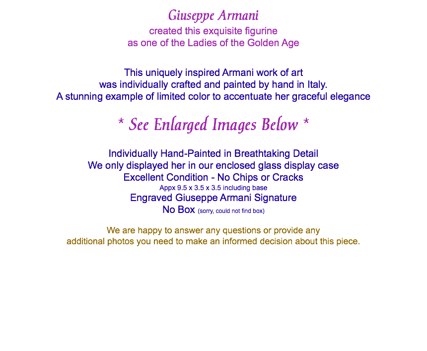  Giuseppe Armani created this exquisite figurine as one of the Ladies of the Golden Age This uniquely inspired Armani work of art was individually crafted and painted by hand in Italy. A stunning example of limited color to accentuate her graceful elegance * See Enlarged Images Below * Individually Hand-Painted in Breathtaking Detail We only displayed her in our enclosed glass display case Excellent Condition - No Chips or Cracks Appx 9.5 x 3.5 x 3.5 including base Engraved Giuseppe Armani Signature No Box (sorry, could not find box) We are happy to answer any questions or provide any additional photos you need to make an informed decision about this piece. 