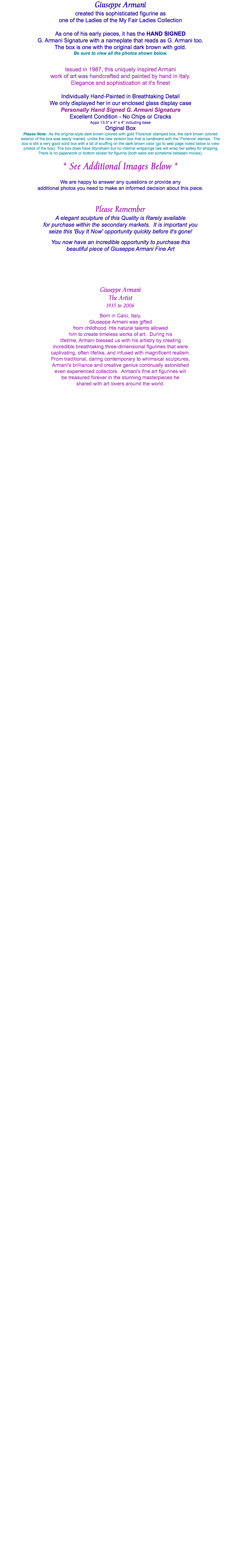 Giuseppe Armani created this sophisticated figurine as one of the Ladies of the My Fair Ladies Collection As one of his early pieces, it has the HAND SIGNED G. Armani Signature with a nameplate that reads as G. Armani too. The box is one with the original dark brown with gold. Be sure to view all the photos shown below. Issued in 1987, this uniquely inspired Armani work of art was handcrafted and painted by hand in Italy. Elegance and sophistication at it's finest Individually Hand-Painted in Breathtaking Detail We only displayed her in our enclosed glass display case Personally Hand Signed G. Armani Signature Excellent Condition - No Chips or Cracks Appx 13.5" x 4" x 4" including base Original Box Please Note: As the original-style dark brown colored with gold 'Florence' stamped box, the dark brown colored exterior of the box was easily marred, unlike the new version box that is cardboard with the 'Florence' stamps. The box is still a very good solid box with a bit of scuffing on the dark brown color (go to web page noted below to view photos of the box). The box does have Styrofoam but no internal wrappings (we will wrap her safely for shipping There is no paperwork or bottom sticker for figurine (both were lost sometime between moves). * See Additional Images Below * We are happy to answer any questions or provide any additional photos you need to make an informed decision about this piece. Please Remember A elegant sculpture of this Quality is Rarely available for purchase within the secondary markets. It is important you seize this 'Buy It Now' opportunity quickly before it's gone! You now have an incredible opportunity to purchase this beautiful piece of Giuseppe Armani Fine Art Giuseppe Armani The Artist 1935 to 2006 Born in Calci, Italy, Giuseppe Armani was gifted from childhood. His natural talents allowed him to create timeless works of art. During his lifetime, Armani blessed us with his artistry by creating incredible breathtaking three-dimensional figurines that were captivating, often lifelike, and infused with magnificent realism. From traditional, daring contemporary to whimsical sculptures, Armani's brilliance and creative genius continually astonished even experienced collectors. Armani’s fine art figurines will be treasured forever in the stunning masterpieces he shared with art lovers around the world. 